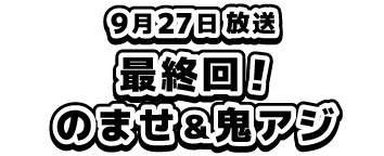 9月27日放送、最終回！のませ＆鬼アジ